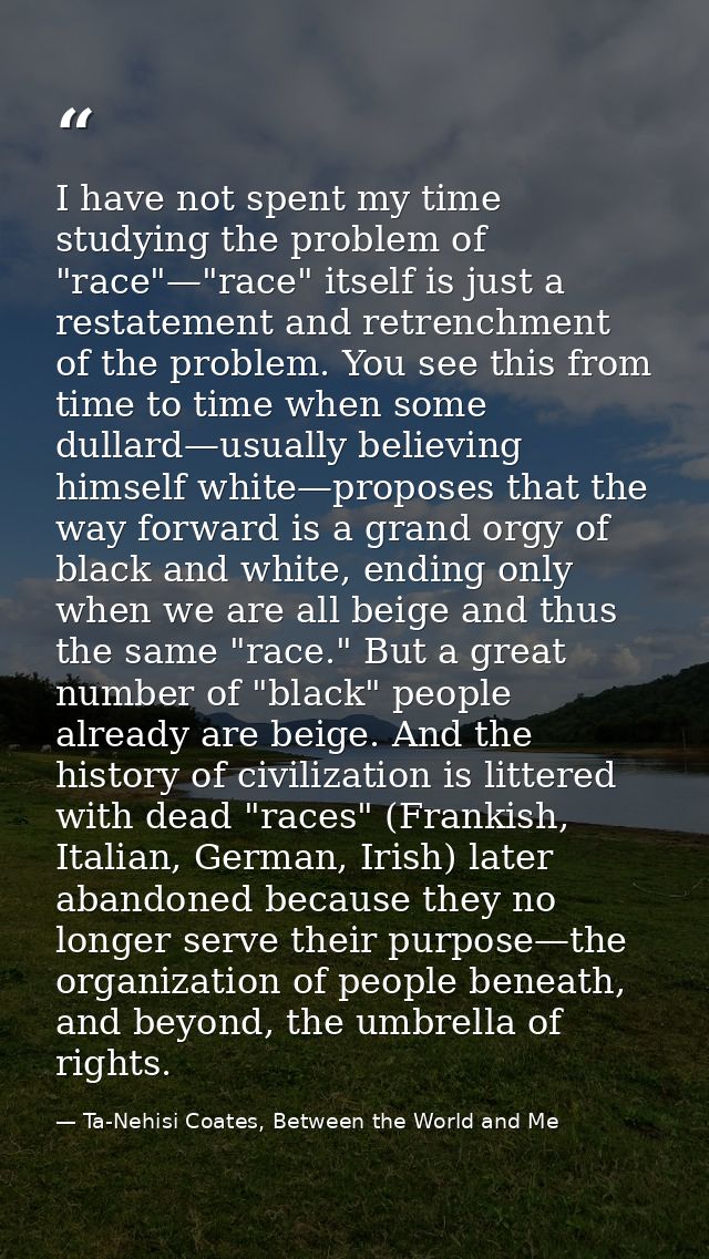 I have not spent my time studying the problem of "race"—"race" itself is just a restatement and retrenchment of the prob — Ta-Nehisi Coates, Between the World and Me