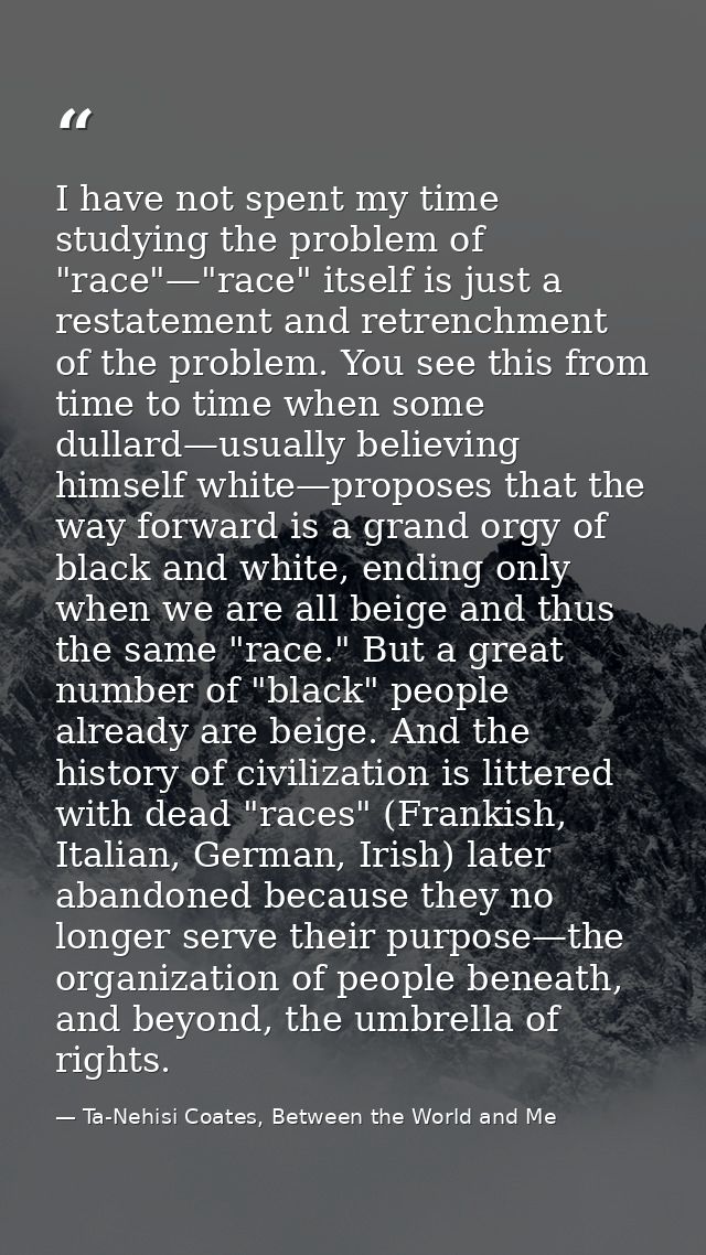 I have not spent my time studying the problem of "race"—"race" itself is just a restatement and retrenchment of the prob — Ta-Nehisi Coates, Between the World and Me