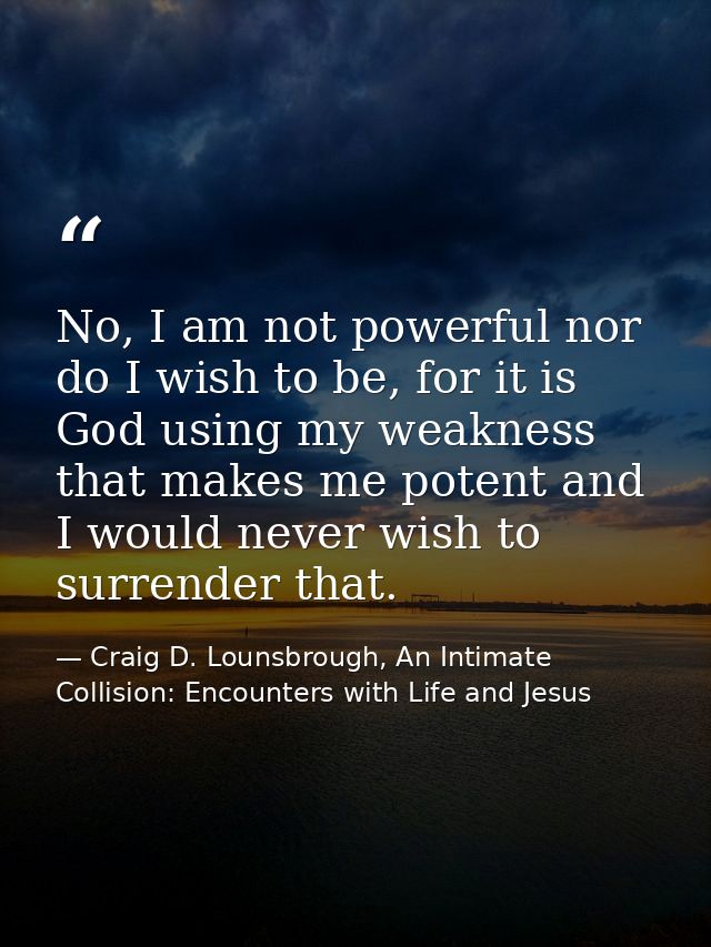 No, I am not powerful nor do I wish to be, for it is God using my weakness that makes me potent and I would never wish t — Craig D. Lounsbrough, An Intimate Collision: Encounters with Life and Jesus