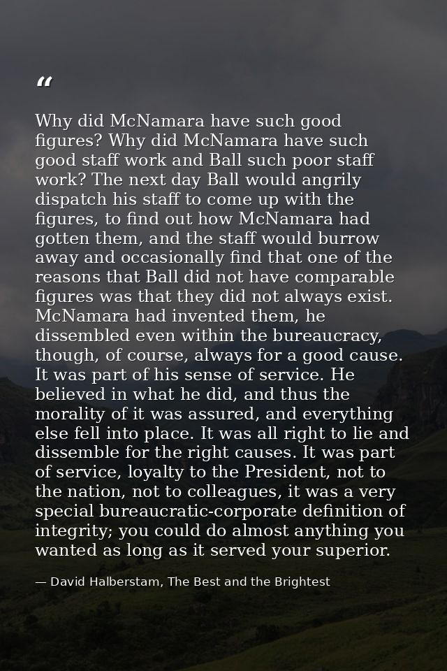 Why did McNamara have such good figures? Why did McNamara have such good staff work and Ball such poor staff work? The n — David Halberstam, The Best and the Brightest