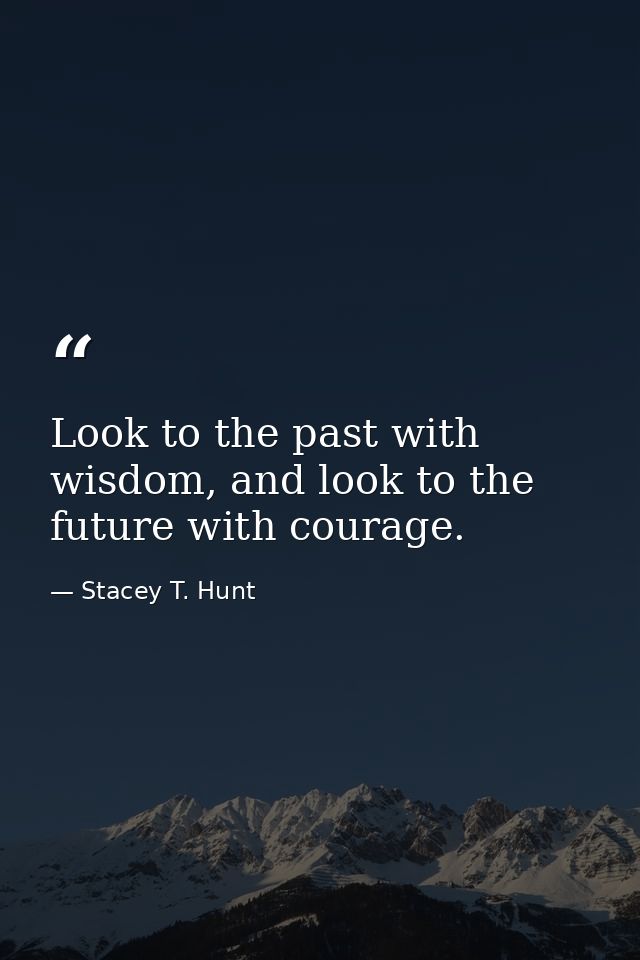 Look to the past with wisdom, and look to the future with courage. — Stacey T. Hunt