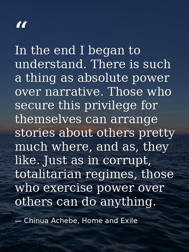 In the end I began to understand. There is such a thing as absolute power over narrative. Those who secure this privileg — Chinua Achebe, Home and Exile