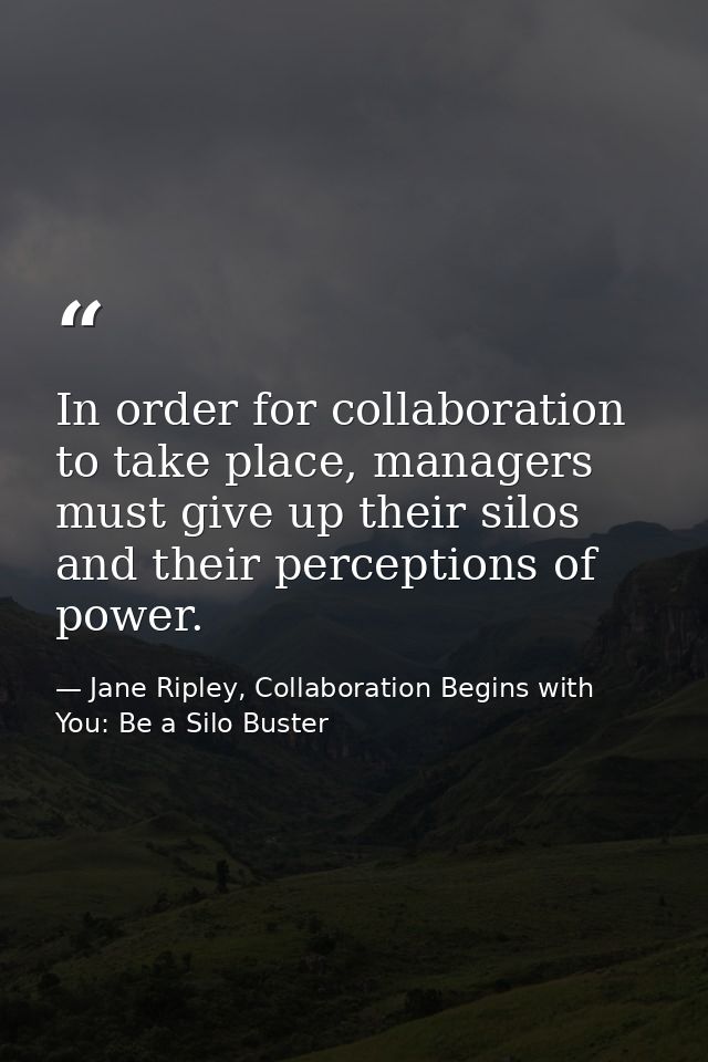In order for collaboration to take place, managers must give up their silos and their perceptions of power. — Jane Ripley, Collaboration Begins with You: Be a Silo Buster