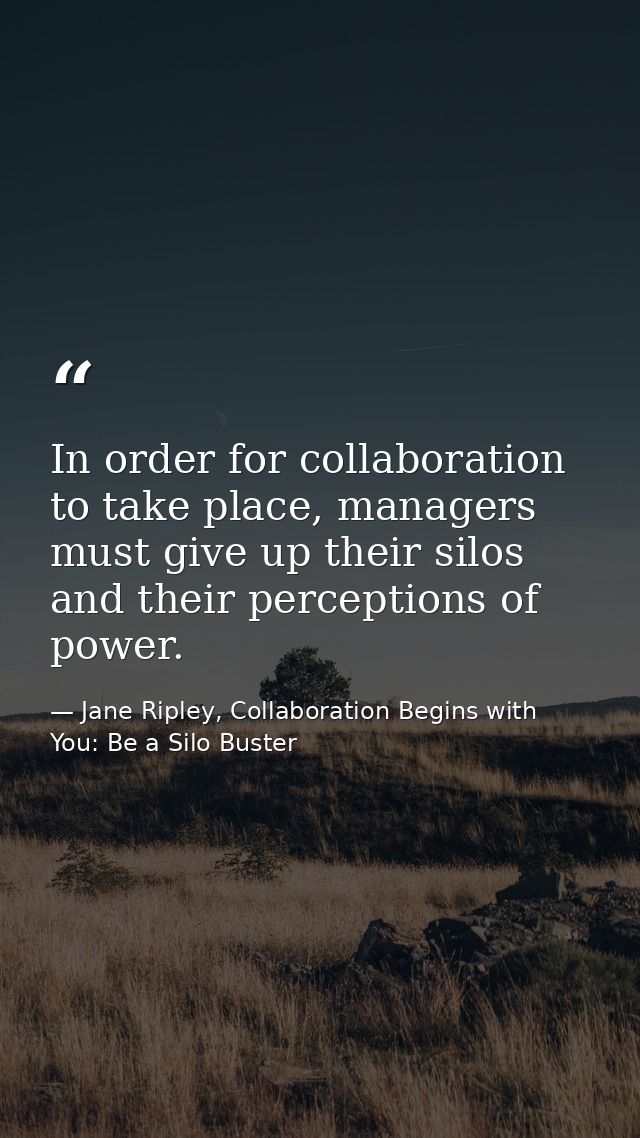In order for collaboration to take place, managers must give up their silos and their perceptions of power. — Jane Ripley, Collaboration Begins with You: Be a Silo Buster