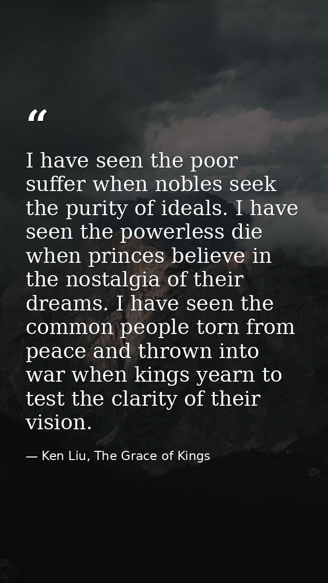 I have seen the poor suffer when nobles seek the purity of ideals. I have seen the powerless die when princes believe in — Ken Liu, The Grace of Kings