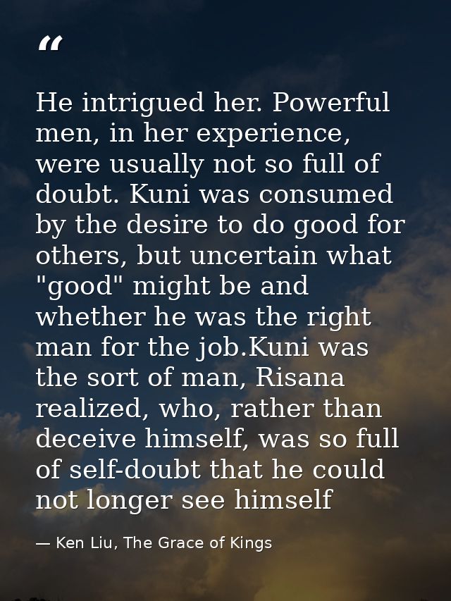 He intrigued her. Powerful men, in her experience, were usually not so full of doubt. Kuni was consumed by the desire to — Ken Liu, The Grace of Kings