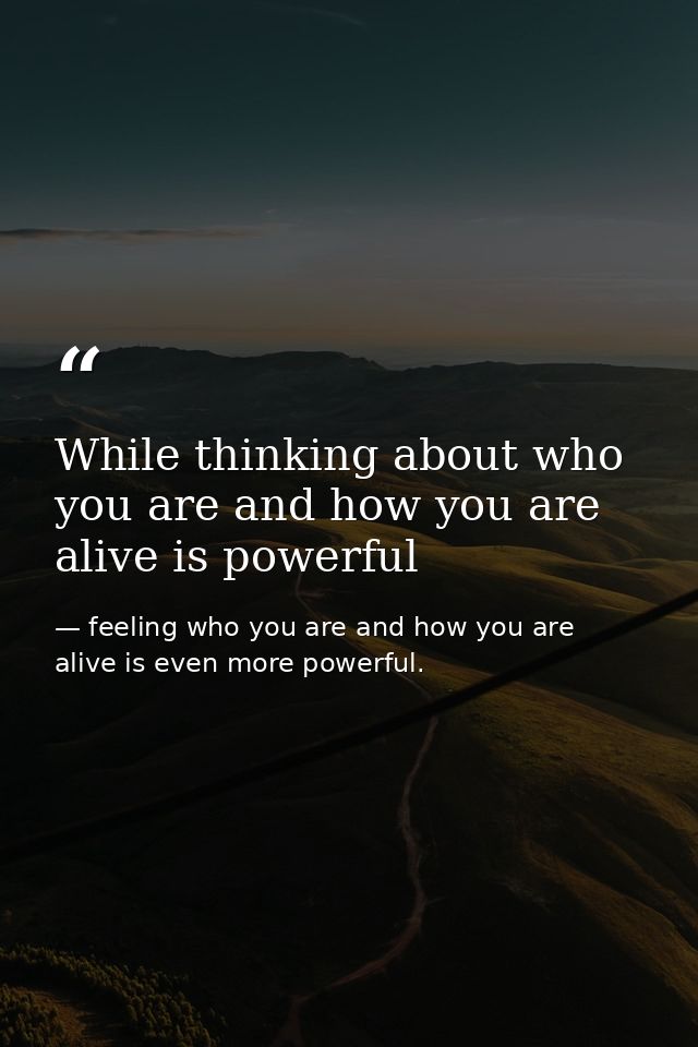 While thinking about who you are and how you are alive is powerful — feeling who you are and how you are alive is even more powerful.