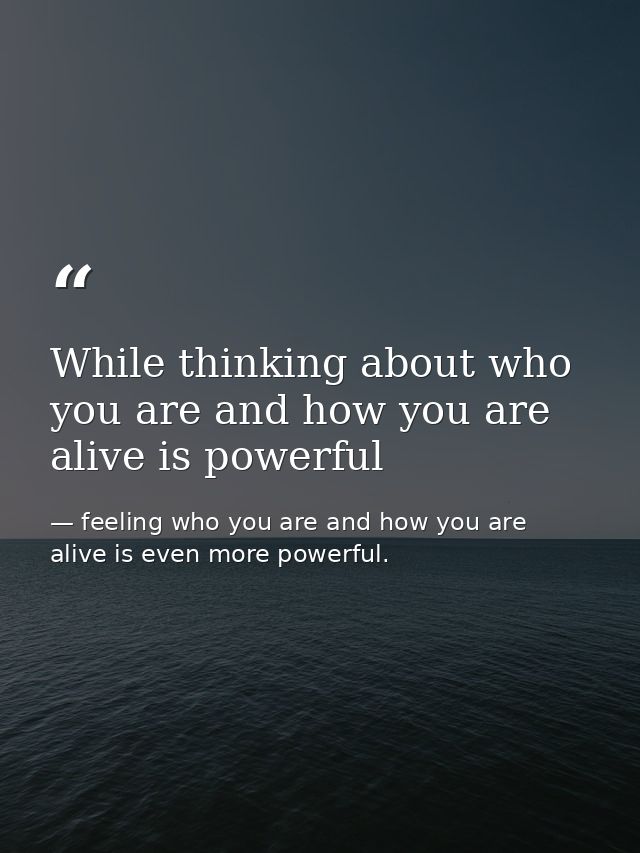 While thinking about who you are and how you are alive is powerful — feeling who you are and how you are alive is even more powerful.