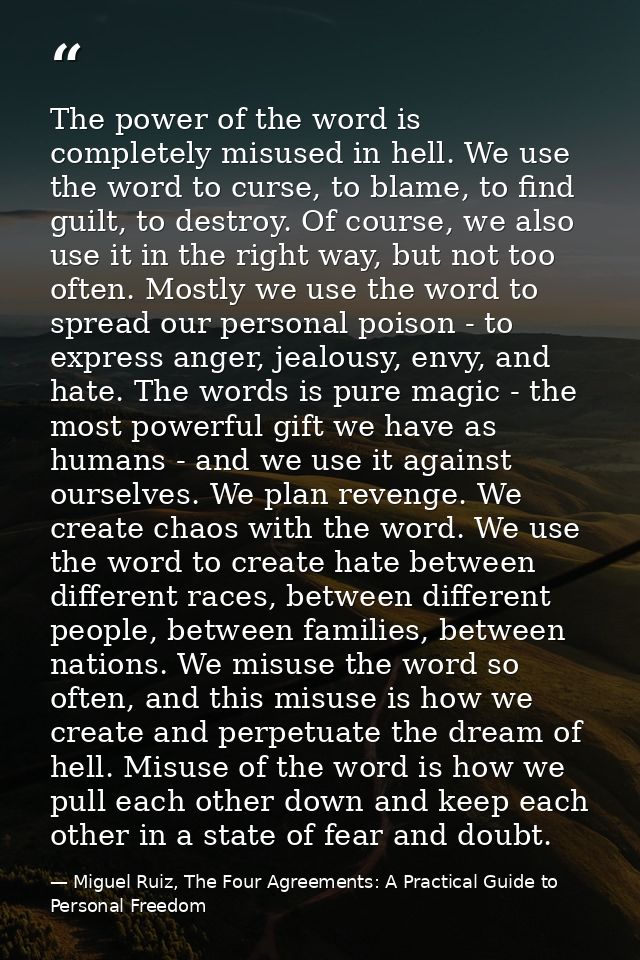 The power of the word is completely misused in hell. We use the word to curse, to blame, to find guilt, to destroy. Of c — Miguel Ruiz, The Four Agreements: A Practical Guide to Personal Freedom