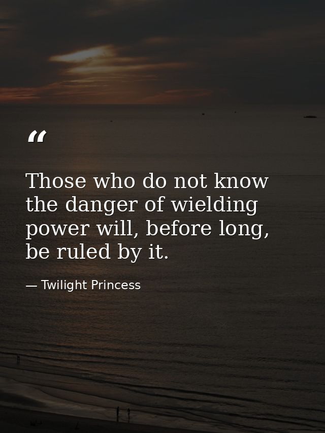 Those who do not know the danger of wielding power will, before long, be ruled by it. — Twilight Princess