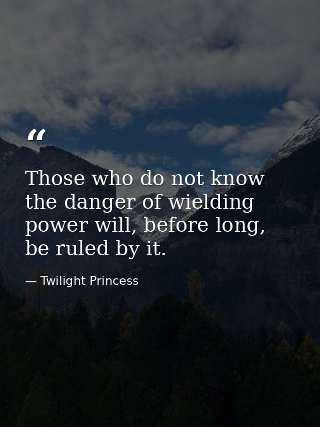 Those who do not know the danger of wielding power will, before long, be ruled by it. — Twilight Princess