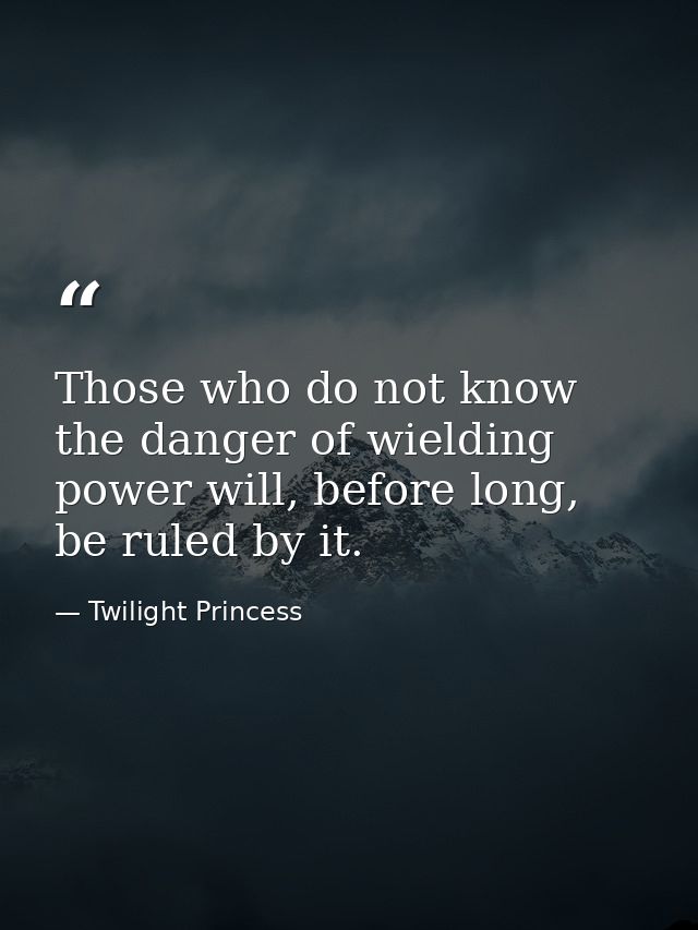 Those who do not know the danger of wielding power will, before long, be ruled by it. — Twilight Princess