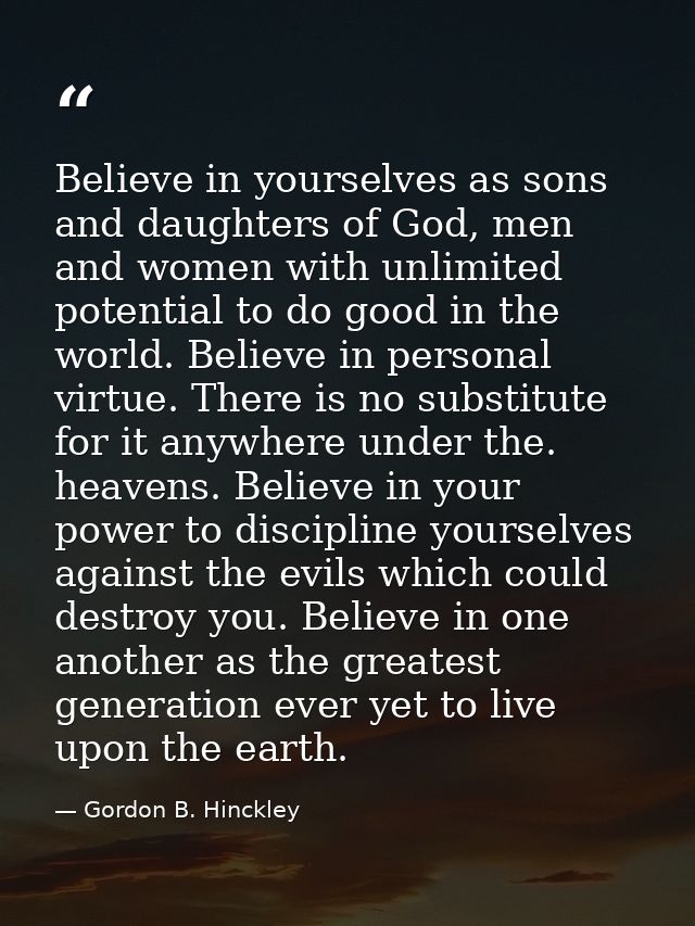 Believe in yourselves as sons and daughters of God, men and women with unlimited potential to do good in the world. Beli — Gordon B. Hinckley