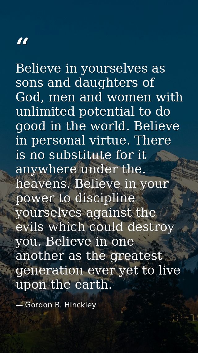 Believe in yourselves as sons and daughters of God, men and women with unlimited potential to do good in the world. Beli — Gordon B. Hinckley