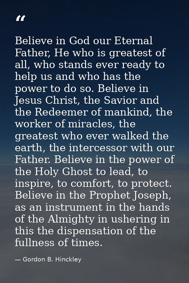 Believe in God our Eternal Father, He who is greatest of all, who stands ever ready to help us and who has the power to  — Gordon B. Hinckley