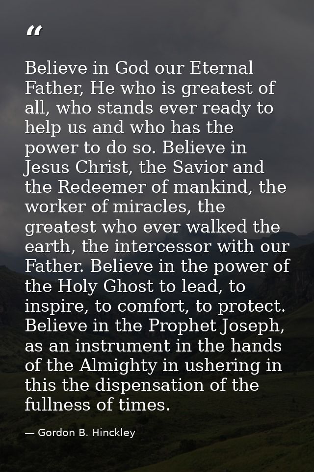 Believe in God our Eternal Father, He who is greatest of all, who stands ever ready to help us and who has the power to  — Gordon B. Hinckley