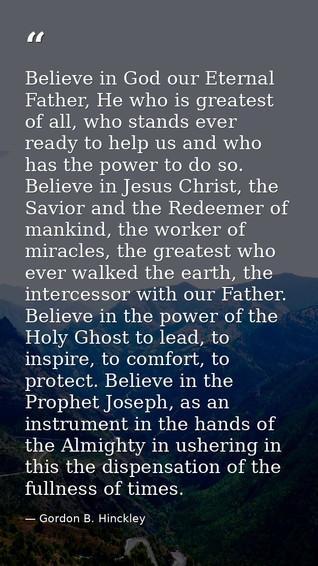Believe in God our Eternal Father, He who is greatest of all, who stands ever ready to help us and who has the power to  — Gordon B. Hinckley