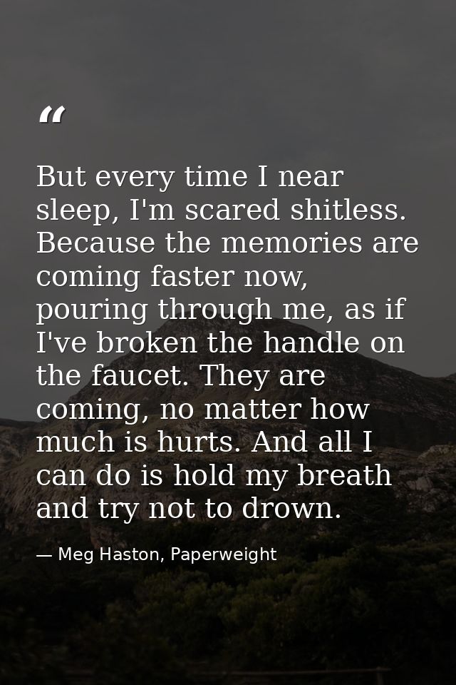But every time I near sleep, I'm scared shitless. Because the memories are coming faster now, pouring through me, as if  — Meg Haston, Paperweight