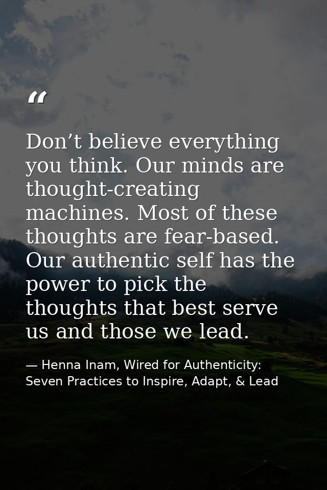 Don’t believe everything you think. Our minds are thought-creating machines. Most of these thoughts are fear-based. Our  — Henna Inam, Wired for Authenticity: Seven Practices to Inspire, Adapt, & Lead