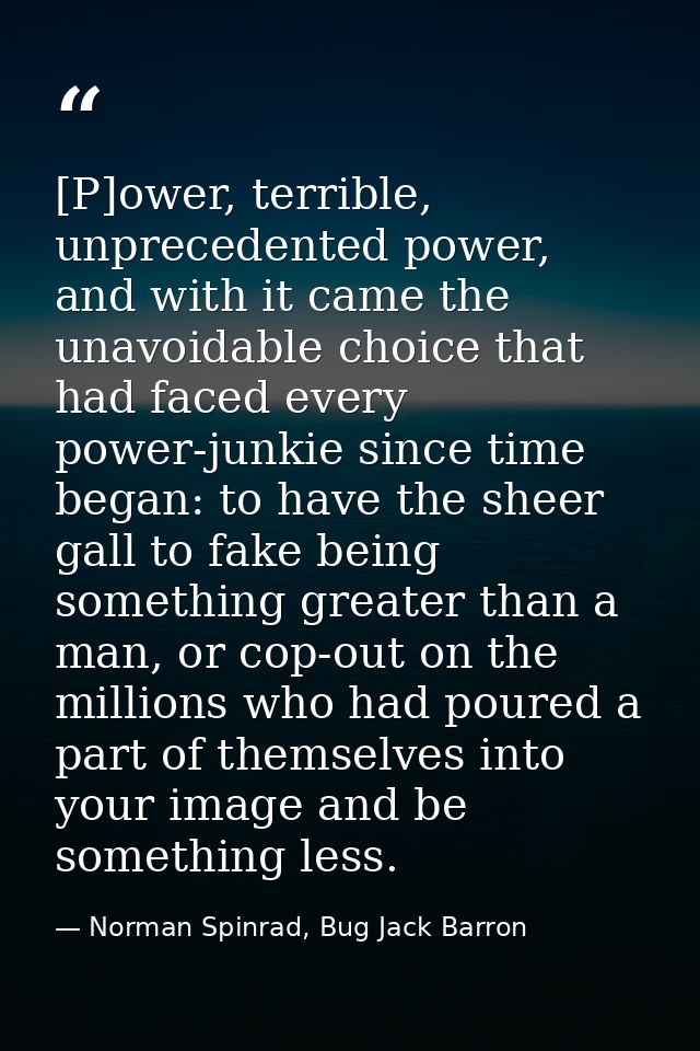 [P]ower, terrible, unprecedented power, and with it came the unavoidable choice that had faced every power-junkie since  — Norman Spinrad, Bug Jack Barron