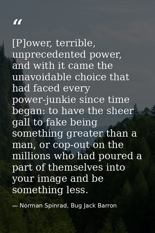 [P]ower, terrible, unprecedented power, and with it came the unavoidable choice that had faced every power-junkie since  — Norman Spinrad, Bug Jack Barron