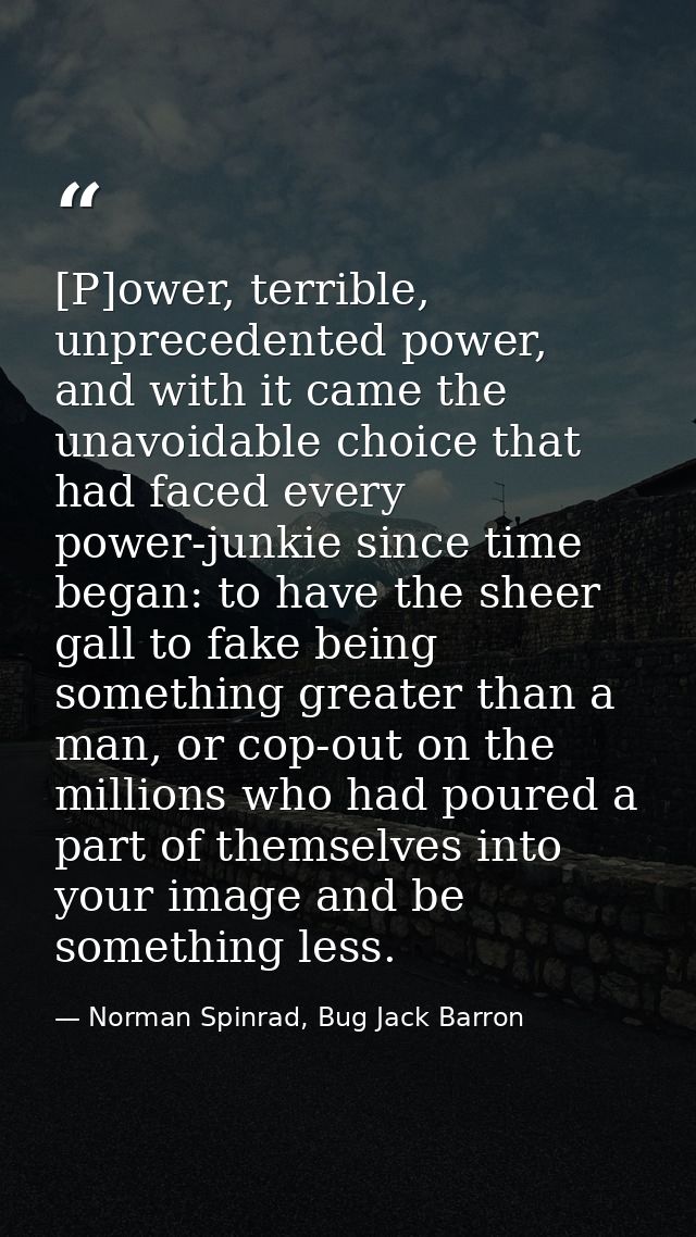 [P]ower, terrible, unprecedented power, and with it came the unavoidable choice that had faced every power-junkie since  — Norman Spinrad, Bug Jack Barron