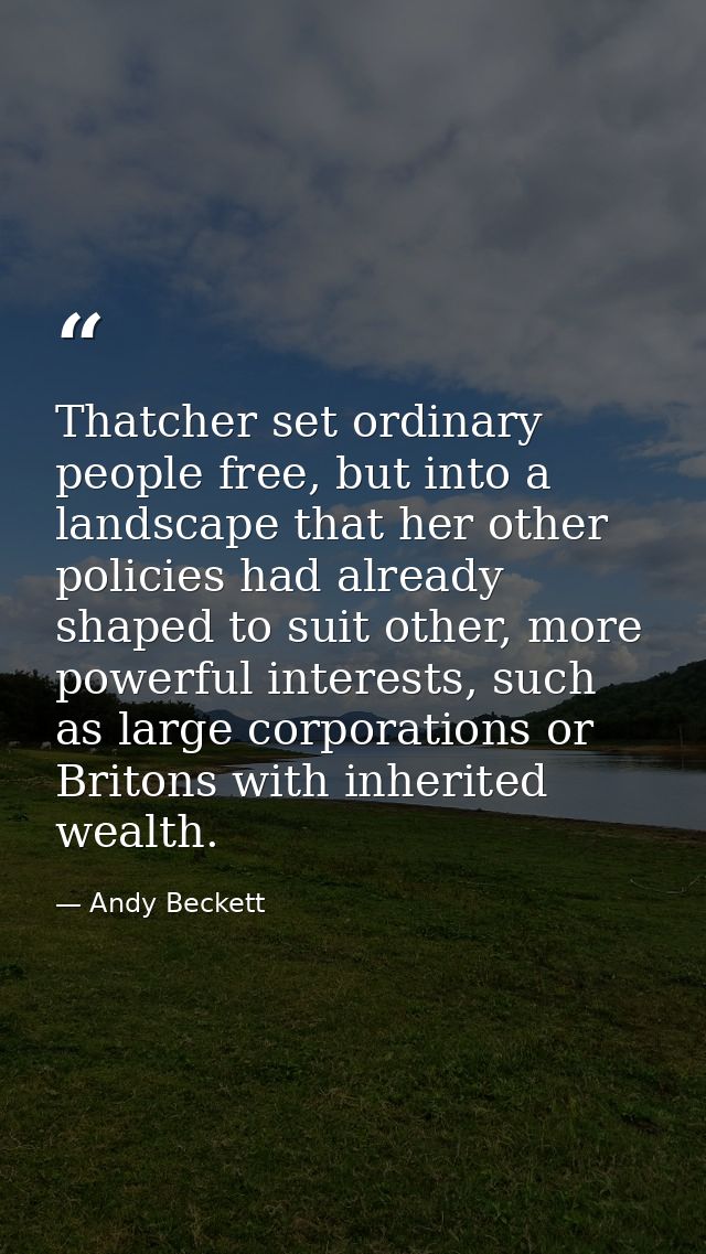 Thatcher set ordinary people free, but into a landscape that her other policies had already shaped to suit other, more p — Andy Beckett