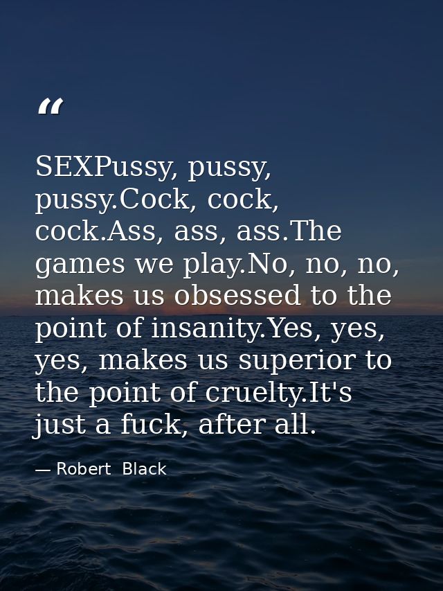 SEXPussy, pussy, pussy.Cock, cock, cock.Ass, ass, ass.The games we play.No, no, no, makes us obsessed to the point of in — Robert  Black
