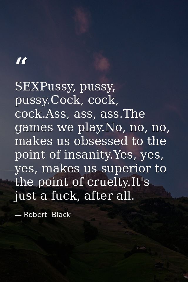 SEXPussy, pussy, pussy.Cock, cock, cock.Ass, ass, ass.The games we play.No, no, no, makes us obsessed to the point of in — Robert  Black