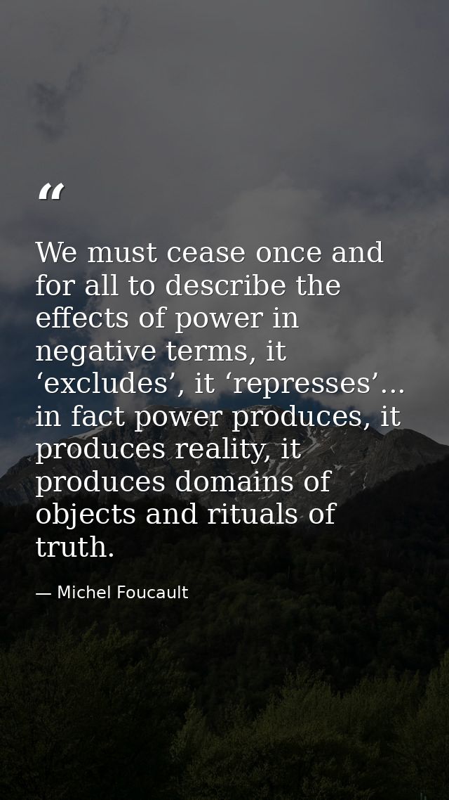 We must cease once and for all to describe the effects of power in negative terms, it ‘excludes’, it ‘represses’... in f — Michel Foucault