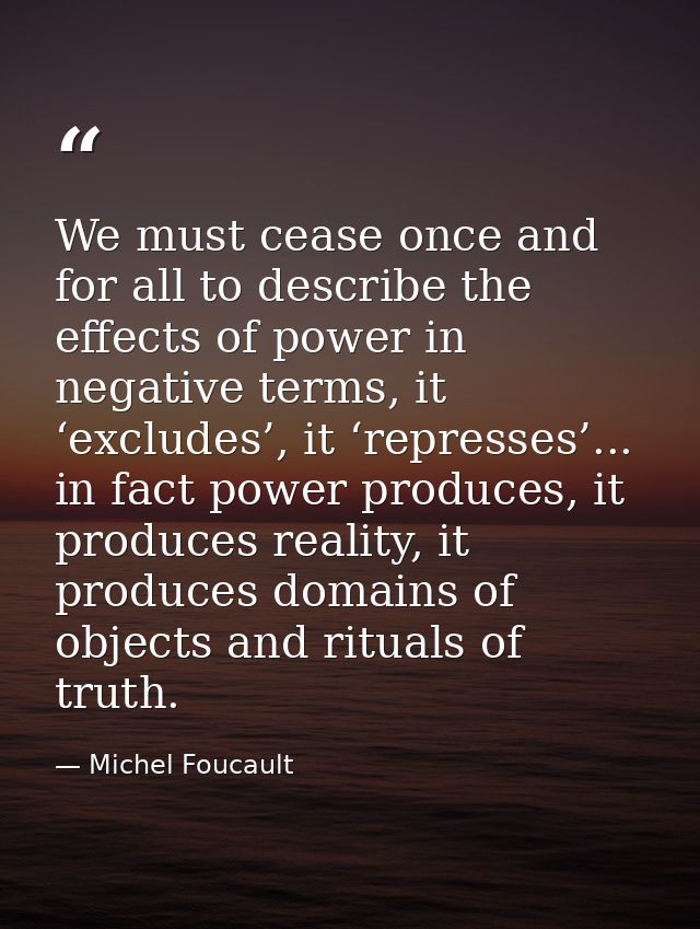 We must cease once and for all to describe the effects of power in negative terms, it ‘excludes’, it ‘represses’... in f — Michel Foucault