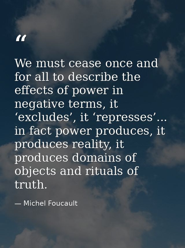 We must cease once and for all to describe the effects of power in negative terms, it ‘excludes’, it ‘represses’... in f — Michel Foucault