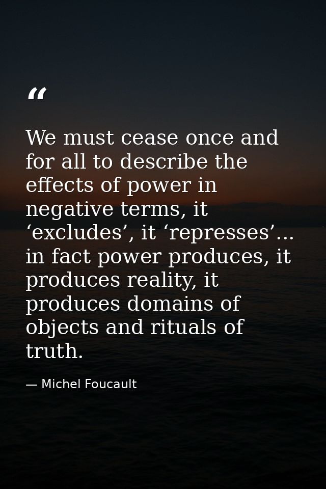 We must cease once and for all to describe the effects of power in negative terms, it ‘excludes’, it ‘represses’... in f — Michel Foucault