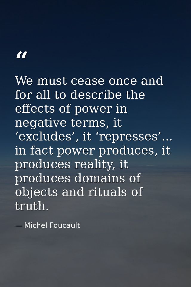 We must cease once and for all to describe the effects of power in negative terms, it ‘excludes’, it ‘represses’... in f — Michel Foucault