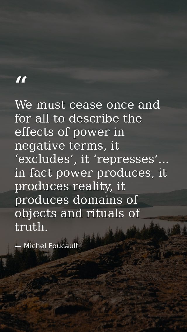 We must cease once and for all to describe the effects of power in negative terms, it ‘excludes’, it ‘represses’... in f — Michel Foucault