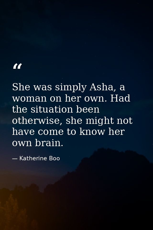 She was simply Asha, a woman on her own. Had the situation been otherwise, she might not have come to know her own brain — Katherine Boo