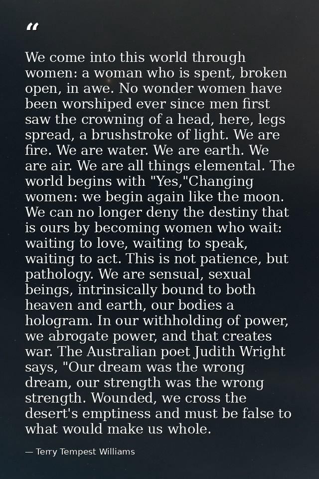 We come into this world through women: a woman who is spent, broken open, in awe. No wonder women have been worshiped ev — Terry Tempest Williams