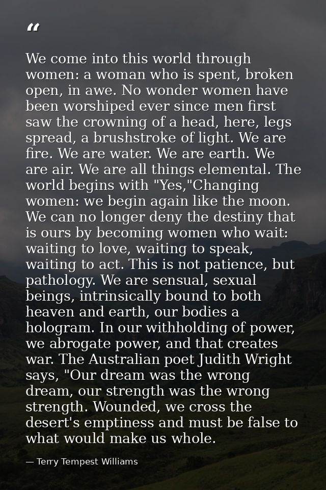 We come into this world through women: a woman who is spent, broken open, in awe. No wonder women have been worshiped ev — Terry Tempest Williams