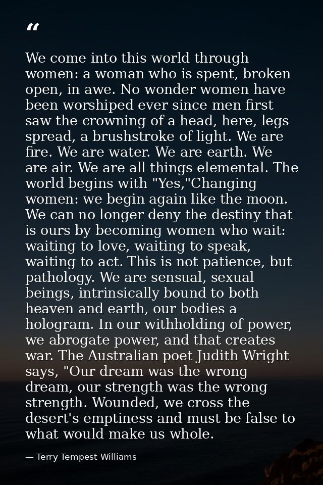 We come into this world through women: a woman who is spent, broken open, in awe. No wonder women have been worshiped ev — Terry Tempest Williams