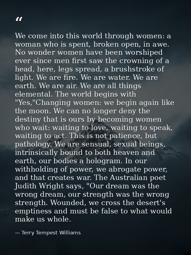 We come into this world through women: a woman who is spent, broken open, in awe. No wonder women have been worshiped ev — Terry Tempest Williams