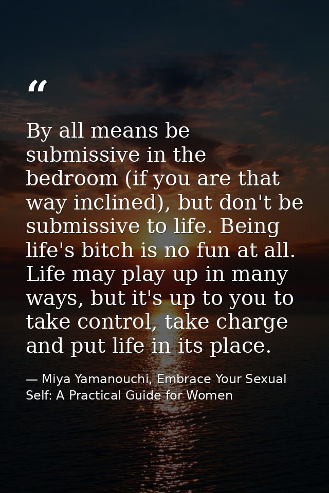 By all means be submissive in the bedroom (if you are that way inclined), but don't be submissive to life. Being life's  — Miya Yamanouchi, Embrace Your Sexual Self: A Practical Guide for Women