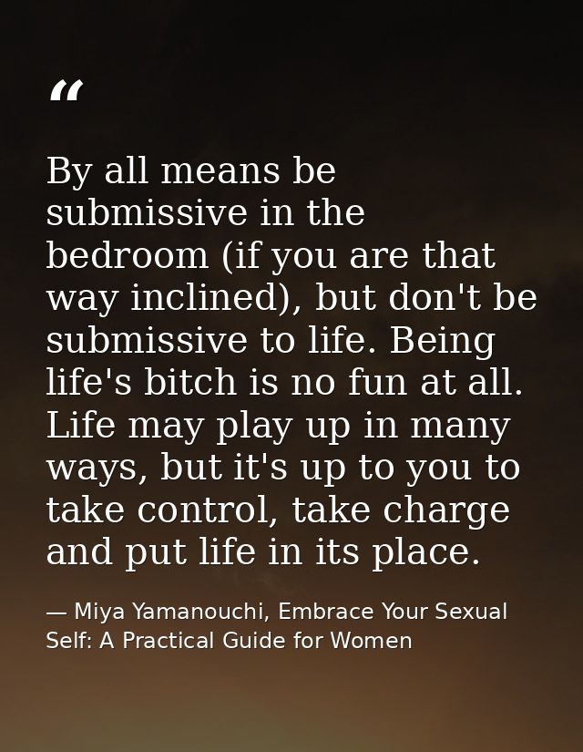 By all means be submissive in the bedroom (if you are that way inclined), but don't be submissive to life. Being life's  — Miya Yamanouchi, Embrace Your Sexual Self: A Practical Guide for Women