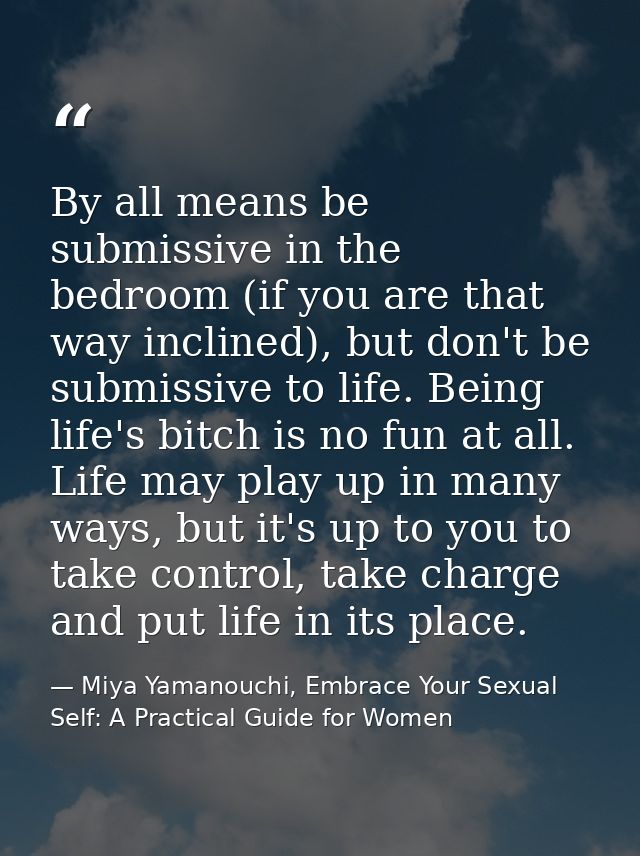 By all means be submissive in the bedroom (if you are that way inclined), but don't be submissive to life. Being life's  — Miya Yamanouchi, Embrace Your Sexual Self: A Practical Guide for Women