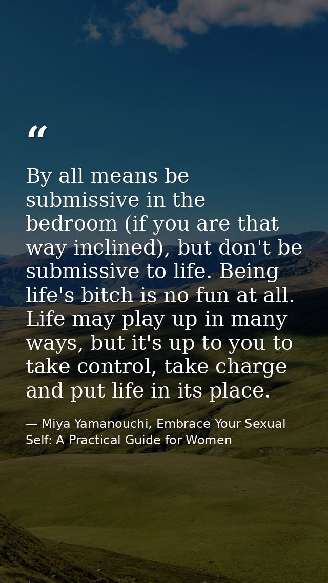 By all means be submissive in the bedroom (if you are that way inclined), but don't be submissive to life. Being life's  — Miya Yamanouchi, Embrace Your Sexual Self: A Practical Guide for Women