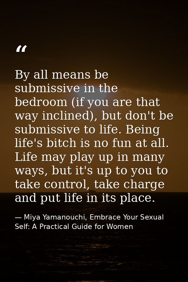 By all means be submissive in the bedroom (if you are that way inclined), but don't be submissive to life. Being life's  — Miya Yamanouchi, Embrace Your Sexual Self: A Practical Guide for Women