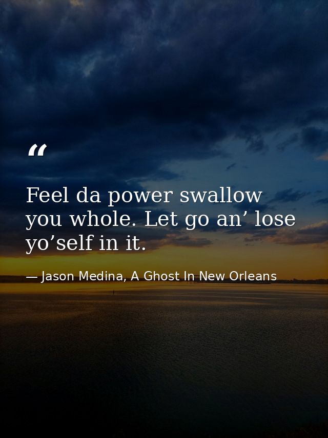 Feel da power swallow you whole. Let go an’ lose yo’self in it. — Jason Medina, A Ghost In New Orleans