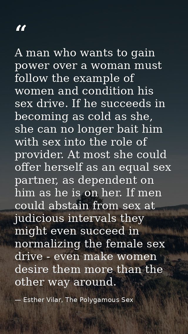 A man who wants to gain power over a woman must follow the example of women and condition his sex drive. If he succeeds  — Esther Vilar, The Polygamous Sex