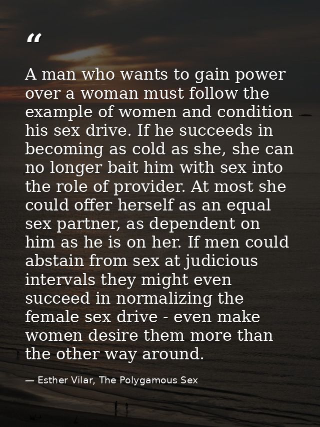 A man who wants to gain power over a woman must follow the example of women and condition his sex drive. If he succeeds  — Esther Vilar, The Polygamous Sex