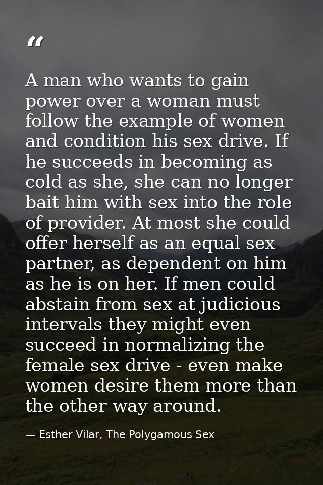 A man who wants to gain power over a woman must follow the example of women and condition his sex drive. If he succeeds  — Esther Vilar, The Polygamous Sex