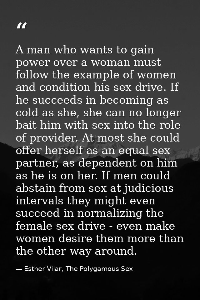 A man who wants to gain power over a woman must follow the example of women and condition his sex drive. If he succeeds  — Esther Vilar, The Polygamous Sex